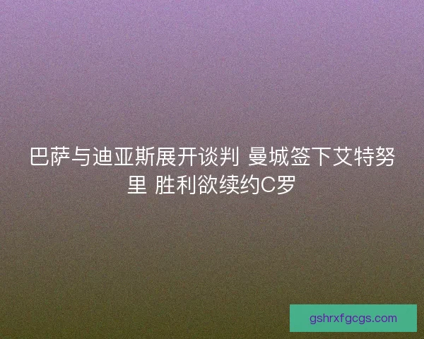 巴萨与迪亚斯展开谈判 曼城签下艾特努里 胜利欲续约C罗