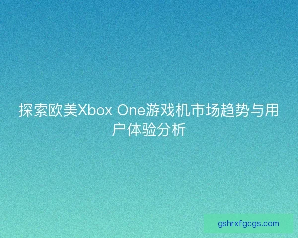 探索欧美Xbox One游戏机市场趋势与用户体验分析