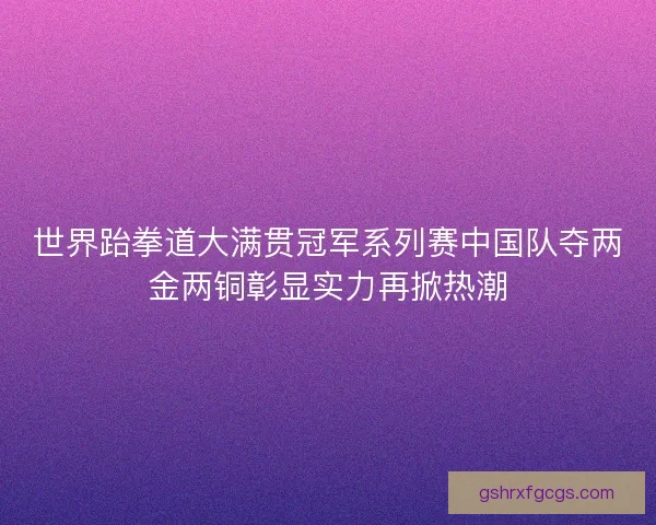世界跆拳道大满贯冠军系列赛中国队夺两金两铜彰显实力再掀热潮