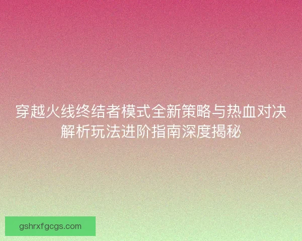 穿越火线终结者模式全新策略与热血对决解析玩法进阶指南深度揭秘