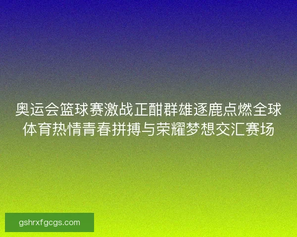 奥运会篮球赛激战正酣群雄逐鹿点燃全球体育热情青春拼搏与荣耀梦想交汇赛场