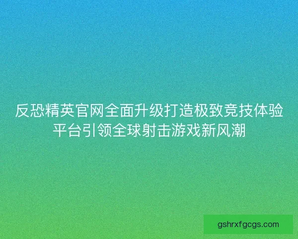 反恐精英官网全面升级打造极致竞技体验平台引领全球射击游戏新风潮