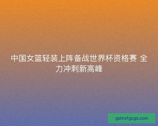 中国女篮轻装上阵备战世界杯资格赛 全力冲刺新高峰