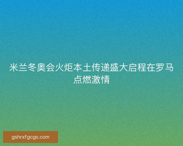 米兰冬奥会火炬本土传递盛大启程在罗马点燃激情