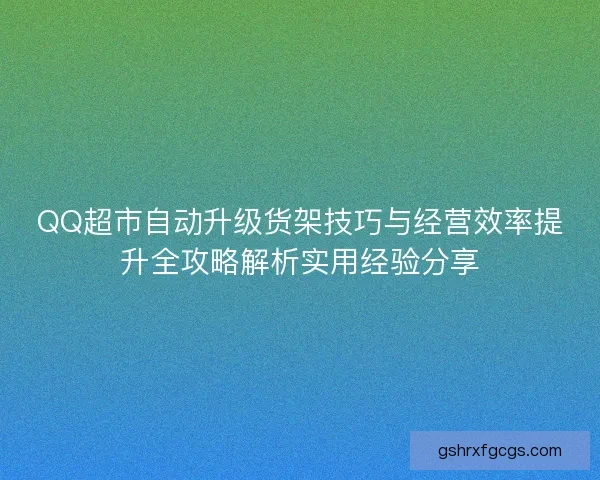 QQ超市自动升级货架技巧与经营效率提升全攻略解析实用经验分享