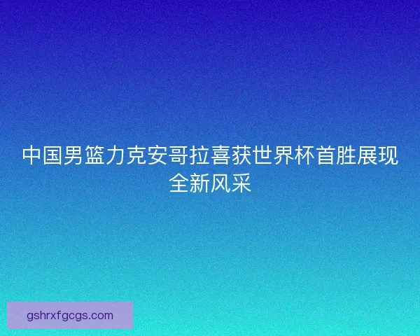 中国男篮力克安哥拉喜获世界杯首胜展现全新风采