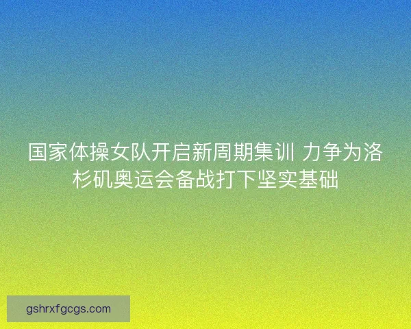 国家体操女队开启新周期集训 力争为洛杉矶奥运会备战打下坚实基础