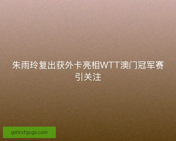 朱雨玲复出获外卡亮相WTT澳门冠军赛引关注