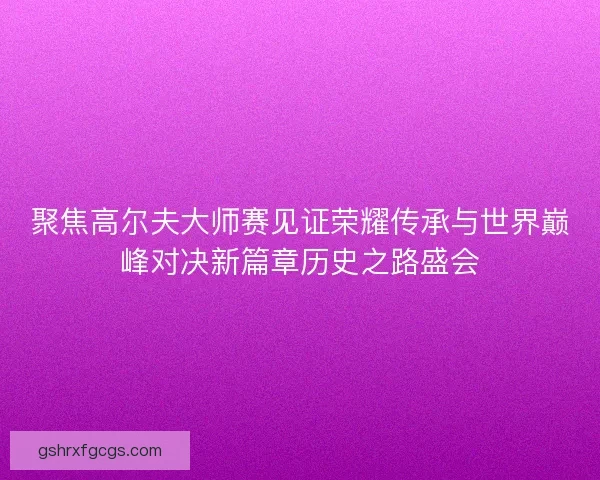 聚焦高尔夫大师赛见证荣耀传承与世界巅峰对决新篇章历史之路盛会