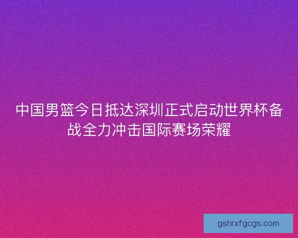 中国男篮今日抵达深圳正式启动世界杯备战全力冲击国际赛场荣耀