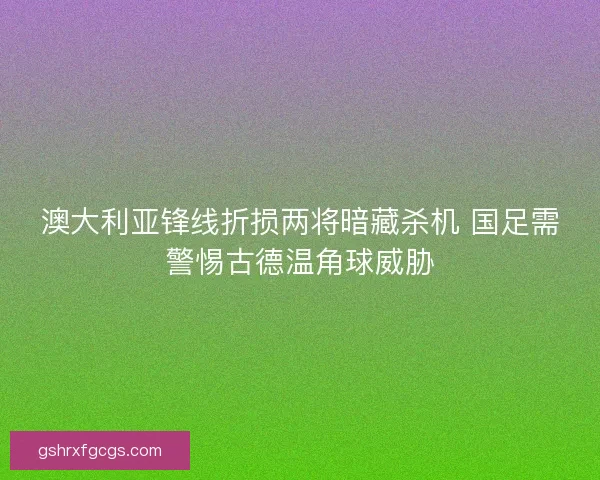 澳大利亚锋线折损两将暗藏杀机 国足需警惕古德温角球威胁