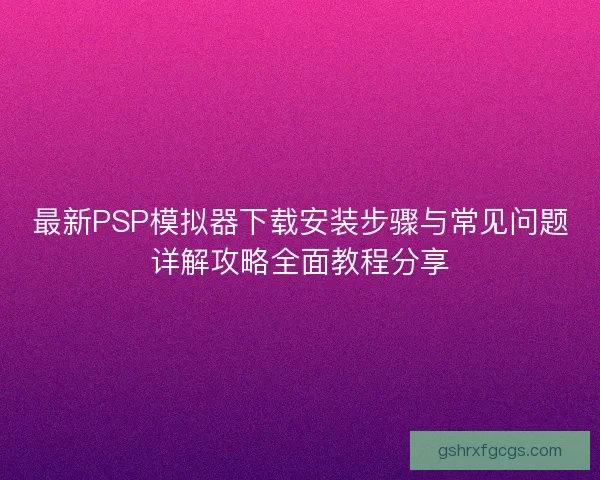 最新PSP模拟器下载安装步骤与常见问题详解攻略全面教程分享