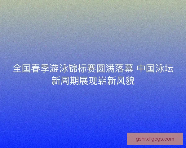全国春季游泳锦标赛圆满落幕 中国泳坛新周期展现崭新风貌