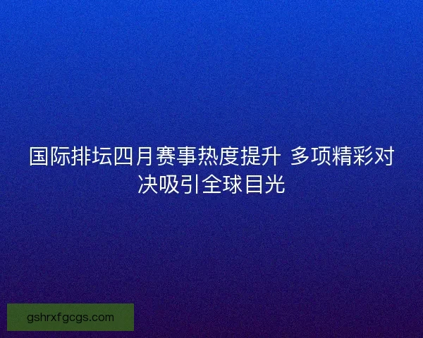 国际排坛四月赛事热度提升 多项精彩对决吸引全球目光