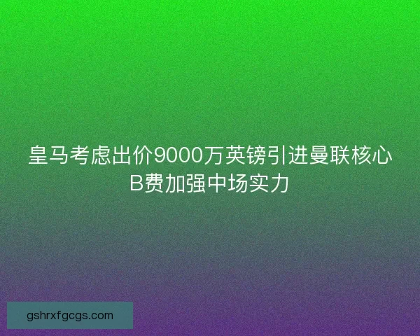 皇马考虑出价9000万英镑引进曼联核心B费加强中场实力